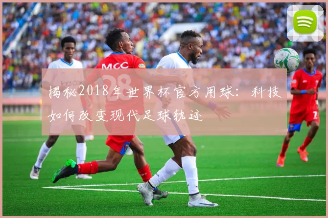 揭秘2018年世界杯官方用球:科技如何改变现代足球轨迹