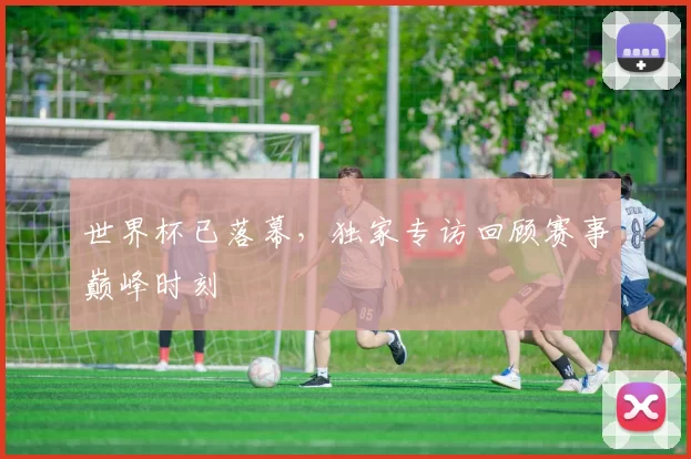 世界杯已落幕，独家专访回顾赛事巅峰时刻
