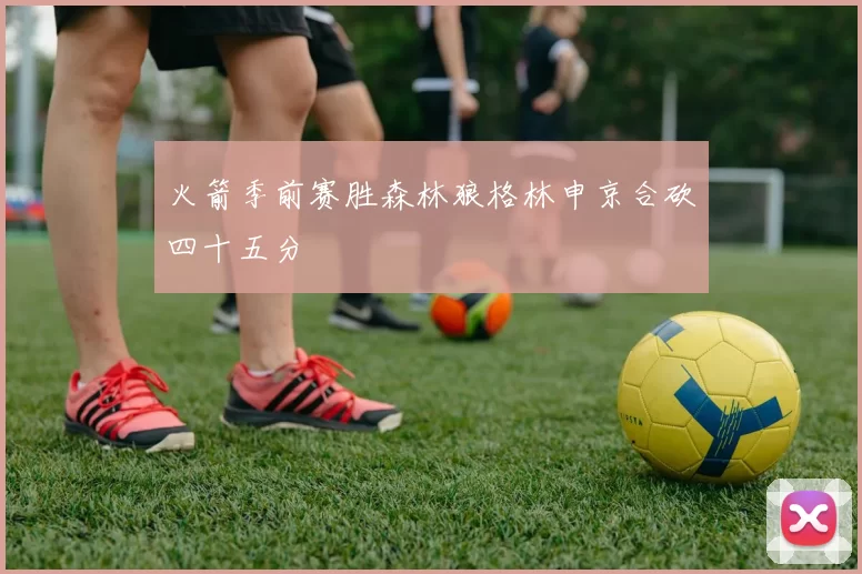 火箭季前赛胜森林狼格林申京合砍四十五分