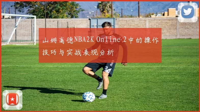 山姆高德NBA2K Online 2中的操作技巧与实战表现分析