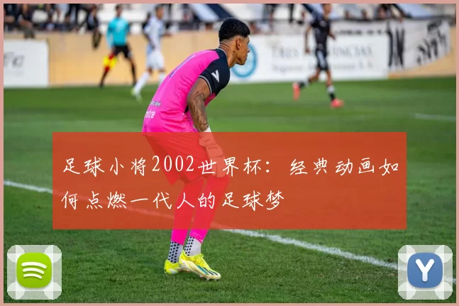 足球小将2002世界杯：经典动画如何点燃一代人的足球梦