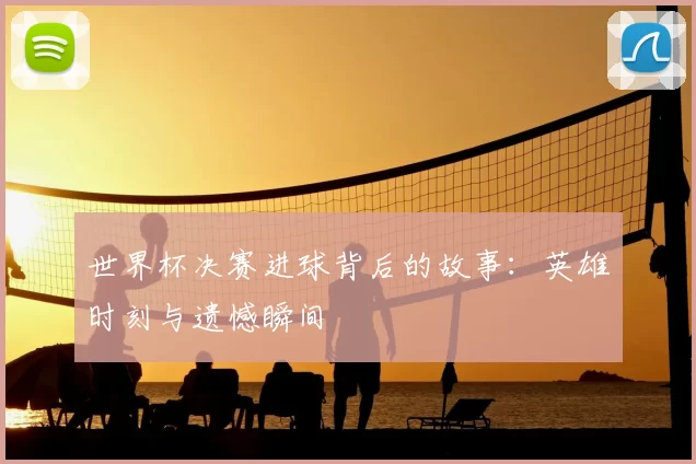 世界杯决赛进球背后的故事：英雄时刻与遗憾瞬间