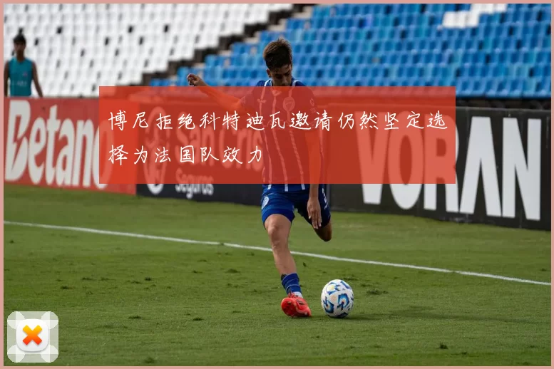 博尼拒绝科特迪瓦邀请仍然坚定选择为法国队效力