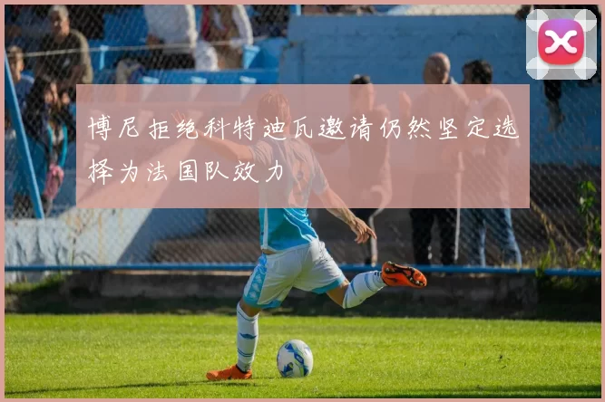 博尼拒绝科特迪瓦邀请仍然坚定选择为法国队效力
