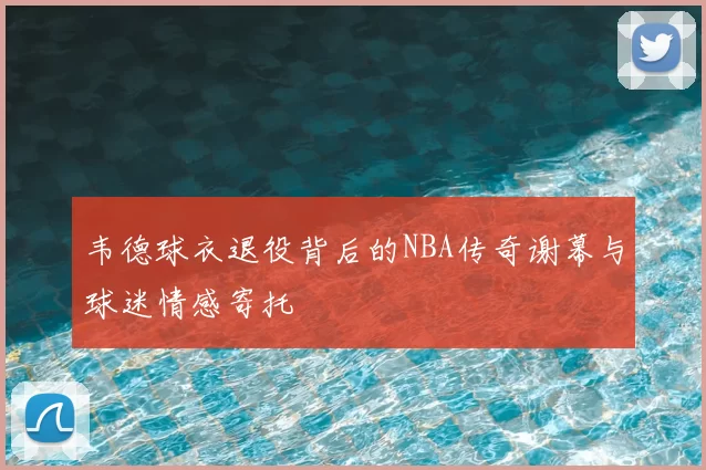 韦德球衣退役背后的NBA传奇谢幕与球迷情感寄托