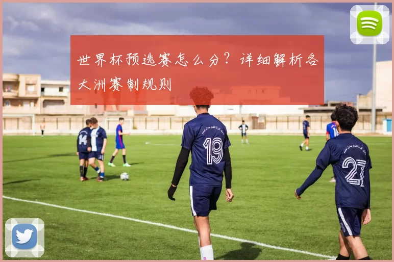 世界杯预选赛怎么分？详细解析各大洲赛制规则