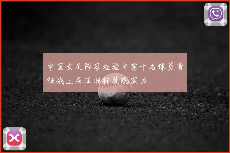 中国女足阵容经验丰富十名球员曾征战上届亚洲杯展现实力