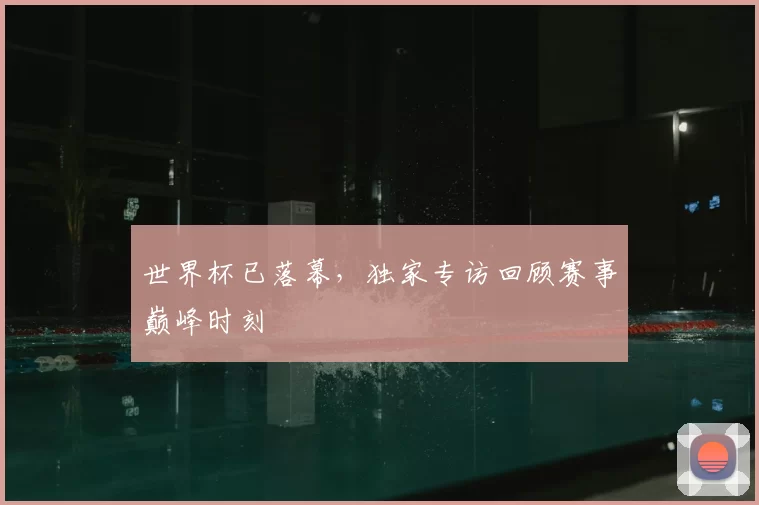 世界杯已落幕，独家专访回顾赛事巅峰时刻