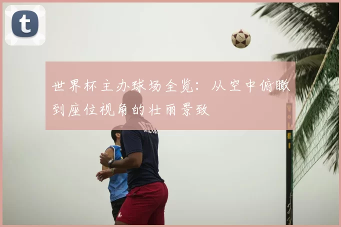 世界杯主办球场全览：从空中俯瞰到座位视角的壮丽景致