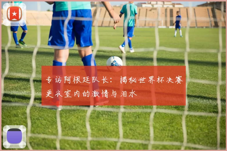 专访阿根廷队长:揭秘世界杯决赛更衣室内的激情与泪水