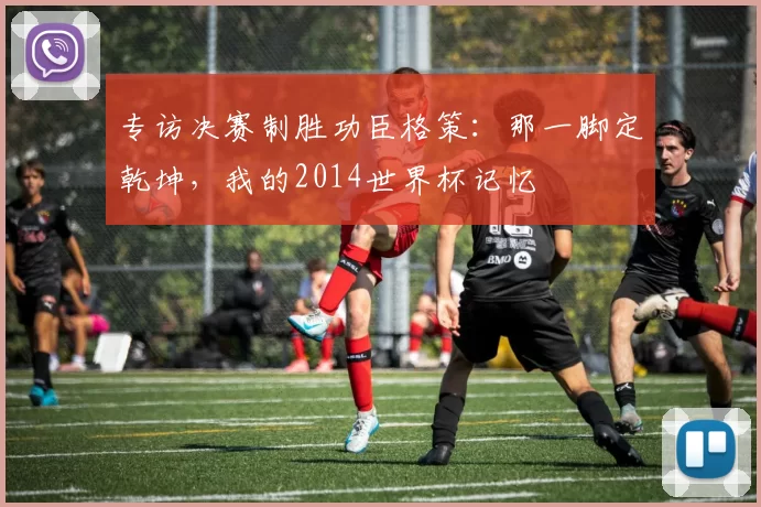 专访决赛制胜功臣格策：那一脚定乾坤，我的2014世界杯记忆