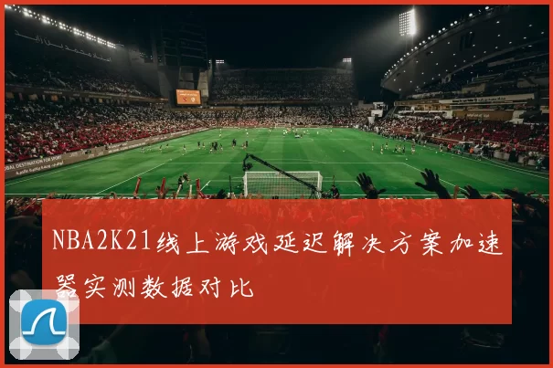 NBA2K21线上游戏延迟解决方案加速器实测数据对比