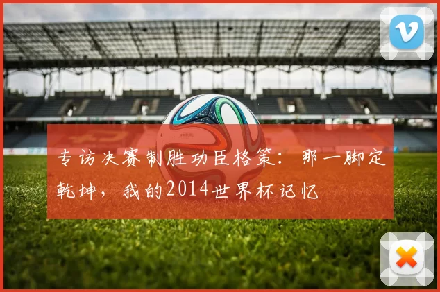 专访决赛制胜功臣格策：那一脚定乾坤，我的2014世界杯记忆