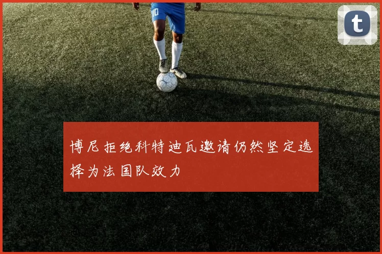 博尼拒绝科特迪瓦邀请仍然坚定选择为法国队效力