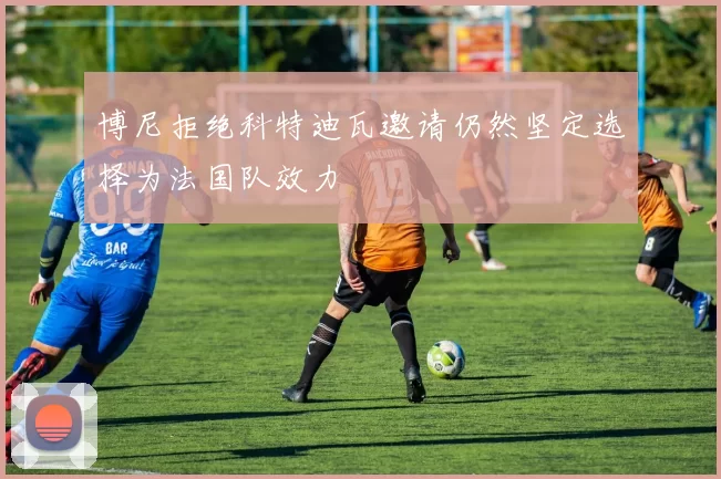 博尼拒绝科特迪瓦邀请仍然坚定选择为法国队效力