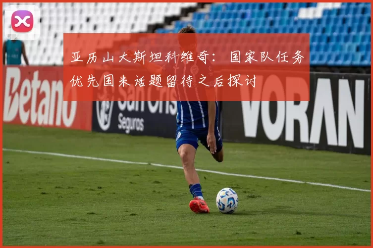 亚历山大斯坦科维奇：国家队任务优先国米话题留待之后探讨