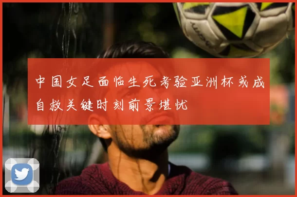 中国女足面临生死考验亚洲杯或成自救关键时刻前景堪忧