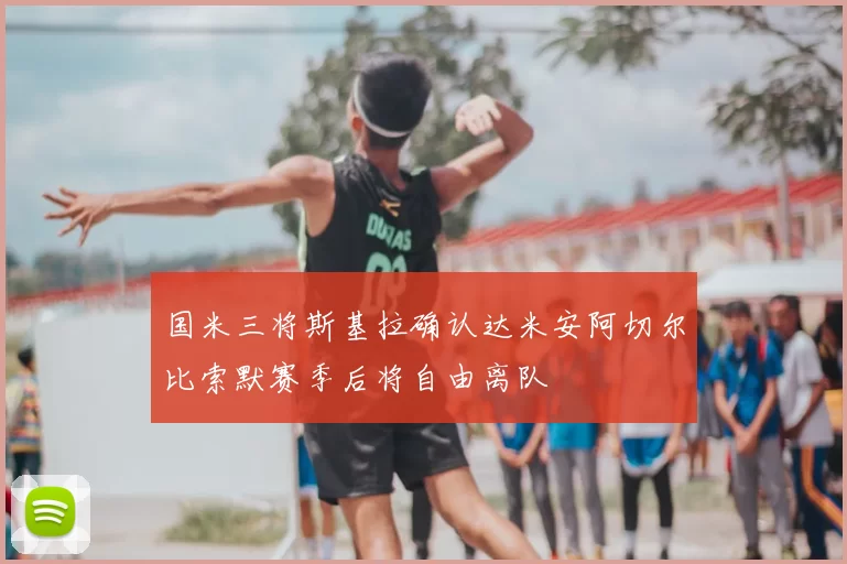 国米三将斯基拉确认达米安阿切尔比索默赛季后将自由离队