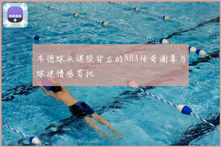 韦德球衣退役背后的NBA传奇谢幕与球迷情感寄托