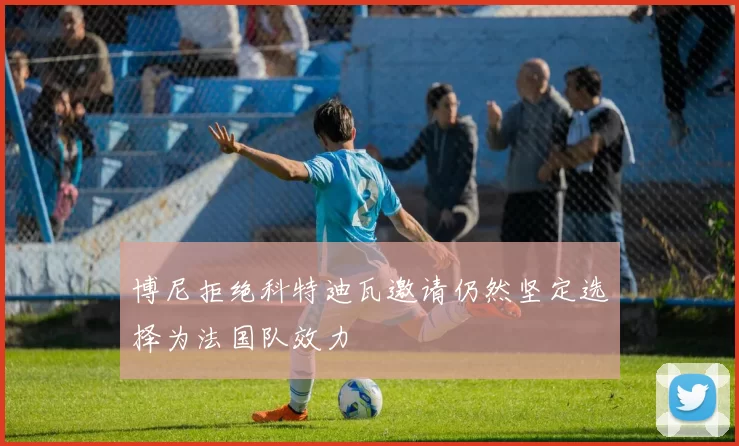 博尼拒绝科特迪瓦邀请仍然坚定选择为法国队效力