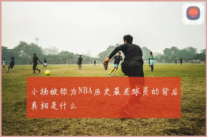 小杨被称为NBA历史最差球员的背后真相是什么