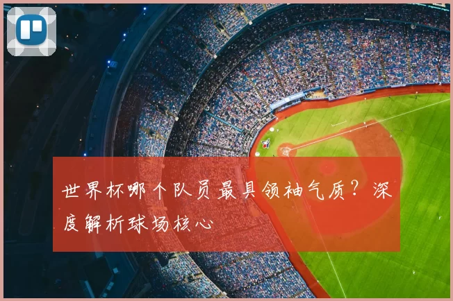 世界杯哪个队员最具领袖气质？深度解析球场核心