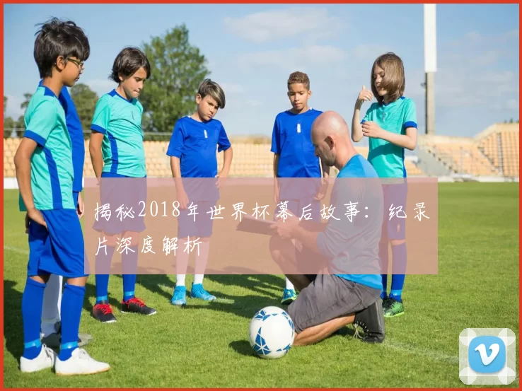 揭秘2018年世界杯幕后故事：纪录片深度解析