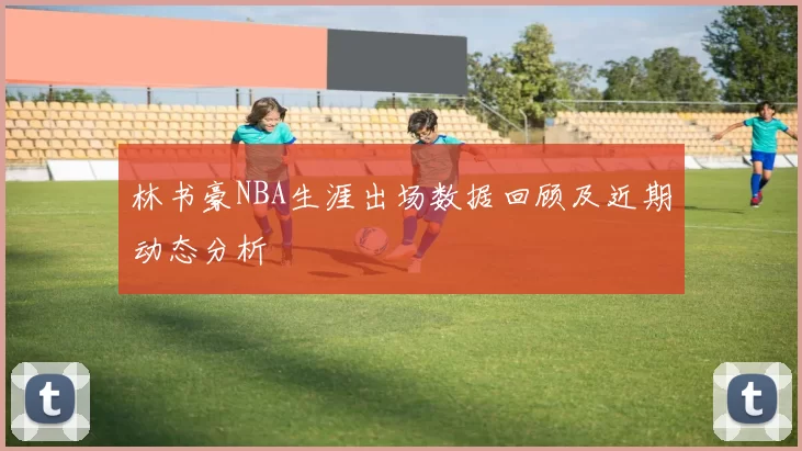 林书豪NBA生涯出场数据回顾及近期动态分析