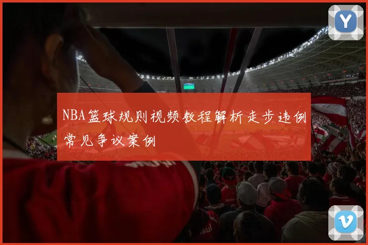 NBA篮球规则视频教程解析走步违例常见争议案例