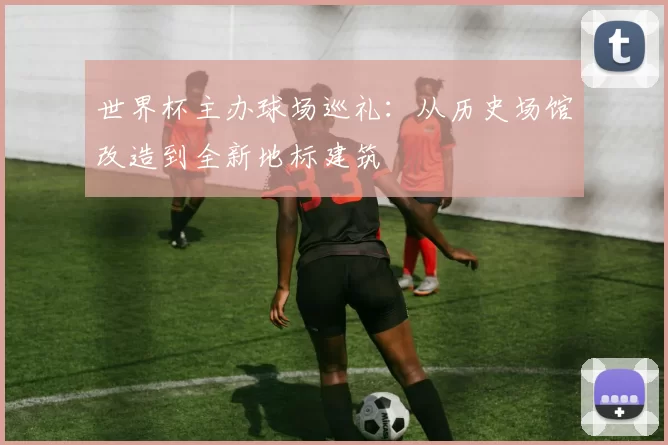 世界杯主办球场巡礼：从历史场馆改造到全新地标建筑