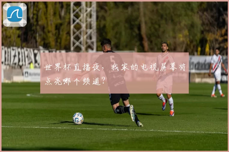 世界杯直播夜，我家的电视屏幕将点亮哪个频道？