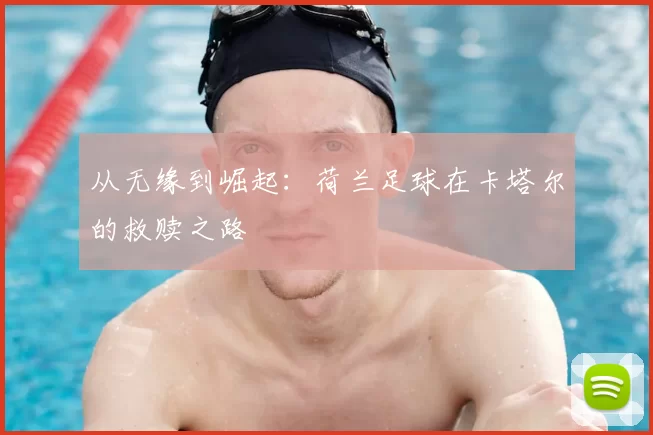 从无缘到崛起：荷兰足球在卡塔尔的救赎之路