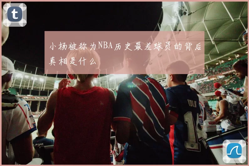 小杨被称为NBA历史最差球员的背后真相是什么