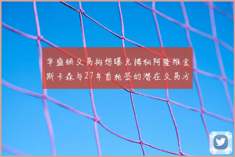 华盛顿交易构想曝光揭秘阿隆维金斯卡森与27年首轮签的潜在交易方案