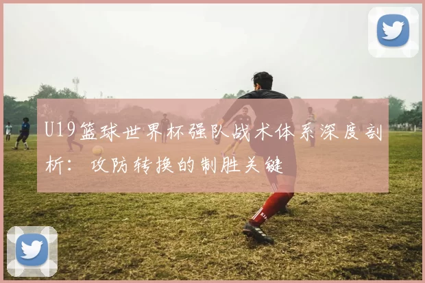 U19篮球世界杯强队战术体系深度剖析：攻防转换的制胜关键