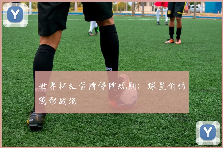 世界杯红黄牌停牌规则：球星们的隐形战场