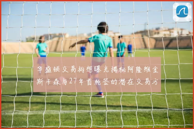华盛顿交易构想曝光揭秘阿隆维金斯卡森与27年首轮签的潜在交易方案