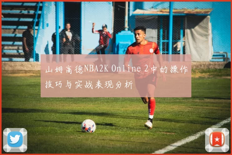 山姆高德NBA2K Online 2中的操作技巧与实战表现分析