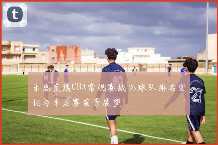 乐虎直播CBA常规赛战况球队排名变化与季后赛前景展望