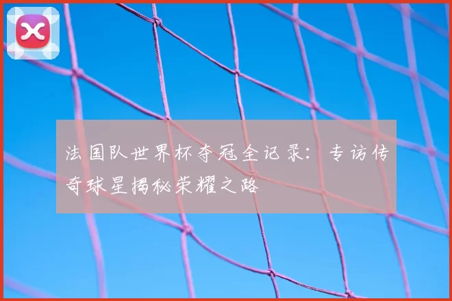 法国队世界杯夺冠全记录：专访传奇球星揭秘荣耀之路