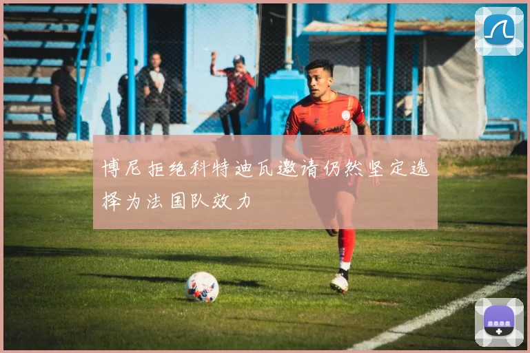 博尼拒绝科特迪瓦邀请仍然坚定选择为法国队效力
