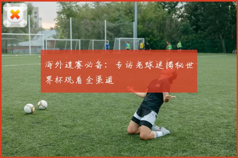 海外追赛必备：专访老球迷揭秘世界杯观看全渠道