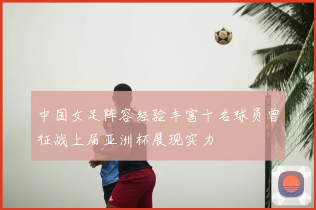中国女足阵容经验丰富十名球员曾征战上届亚洲杯展现实力