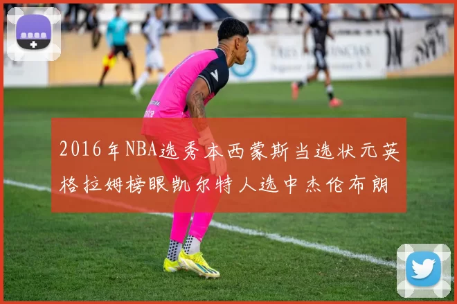 2016年NBA选秀本西蒙斯当选状元英格拉姆榜眼凯尔特人选中杰伦布朗