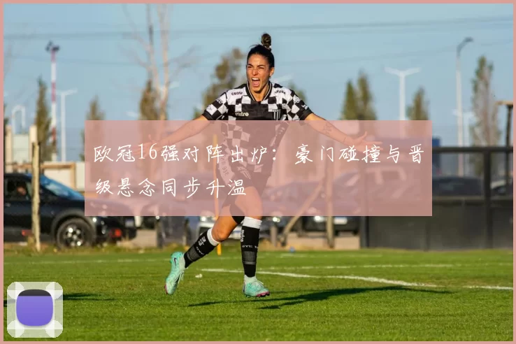 欧冠16强对阵出炉：豪门碰撞与晋级悬念同步升温
