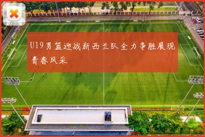 U19男篮迎战新西兰队全力争胜展现青春风采