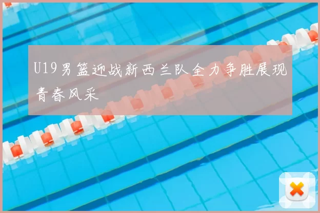 U19男篮迎战新西兰队全力争胜展现青春风采