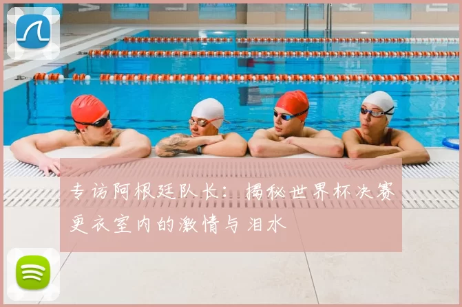 专访阿根廷队长:揭秘世界杯决赛更衣室内的激情与泪水