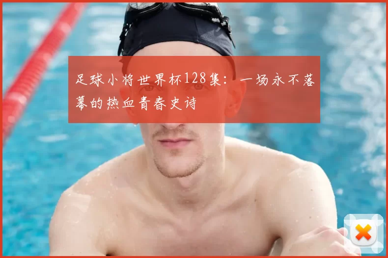 足球小将世界杯128集:一场永不落幕的热血青春史诗