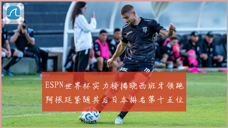 ESPN世界杯实力榜揭晓西班牙领跑阿根廷紧随其后日本排名第十五位